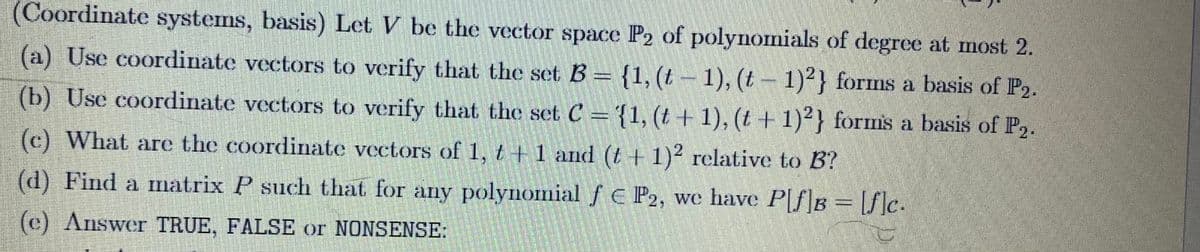 (Coordinate systems, basis) Let V be the vector space P2 of polynomials of degree at most 2.
(a) Use coordinate vectors to verify that the set B = {1, (t-1), (t− 1)2} forms a basis of P2.
(b) Use coordinate vectors to verify that the set C = {1, (t + 1), (t + 1)2} forms a basis of P₂.
વાત
(c) What are the coordinate vectors of 1, t+1 and (t + 1)2 relative to B?
(d) Find a matrix P such that for any polynomial f € P2, we have P[f]B = [f]c.
(c) Answer TRUE, FALSE or NONSENSE: