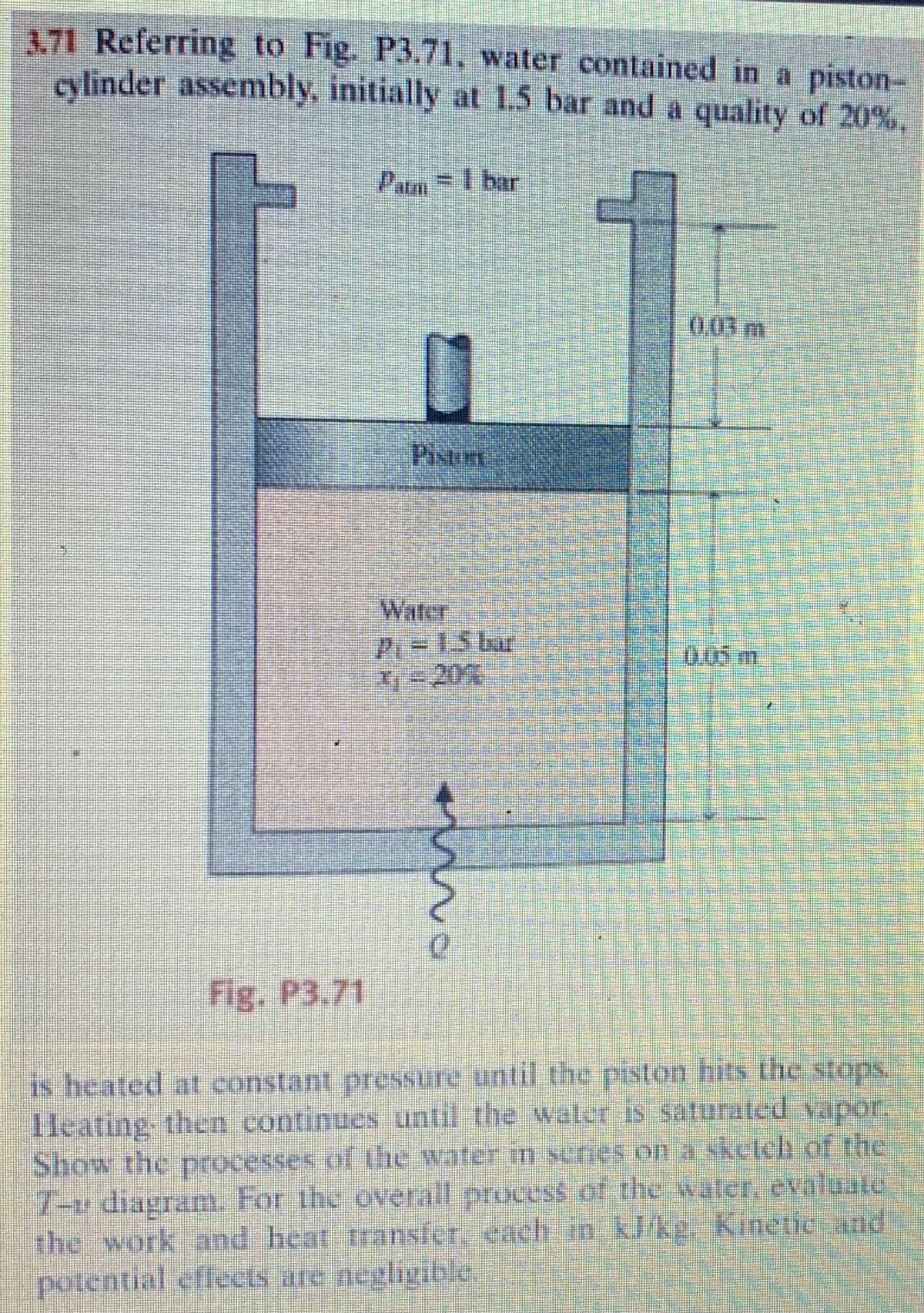 3.71 Referring to Fig. P3.71, water contained in a piston-
cylinder assembly, initially at 1.5 bar and a quality of 20%,
Fig. P3.71
Pambar
U
Pistme
Water
P=15 br
7 - 201
m.
0
15m
is heated at constant pressure until the piston hits the stops.
Heating then continues until the water is saturated vapor.
Show the processes of the water in series on a sketch of the
T-v diagram. For the overall process of the water, evaluate
the work and heat transfer, each in kJ/kg. Kinetic and
potential effects are negligible