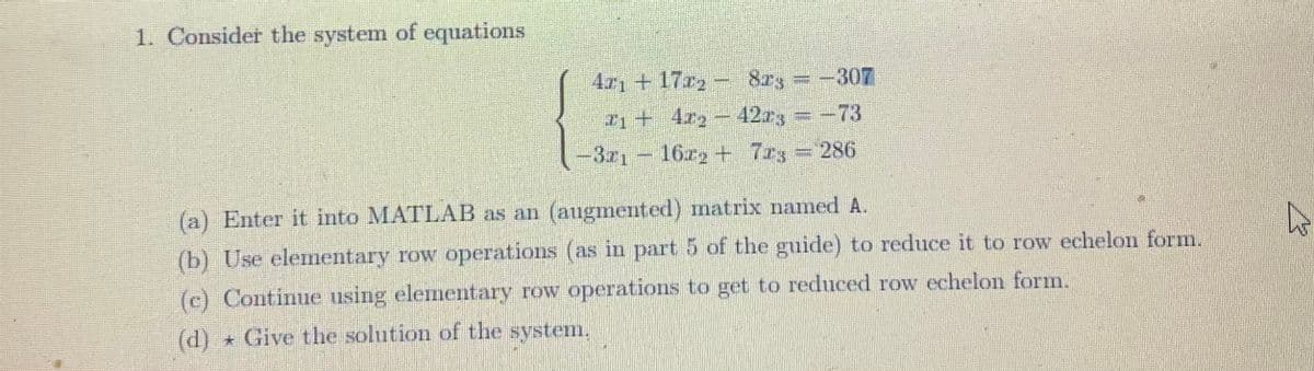 1. Consider the system of equations
4x117x2 - 823 = -307
+17₂
1+ 422-42x3 = -73
-321-16x2 + 723 = 286
(a) Enter it into MATLAB as an (augmented) matrix named A.
(b) Use elementary row operations (as in part 5 of the guide) to reduce it to row echelon form.
(c) Continue using elementary row operations to get to reduced row echelon form.
(d)
* Give the solution of the system.
4