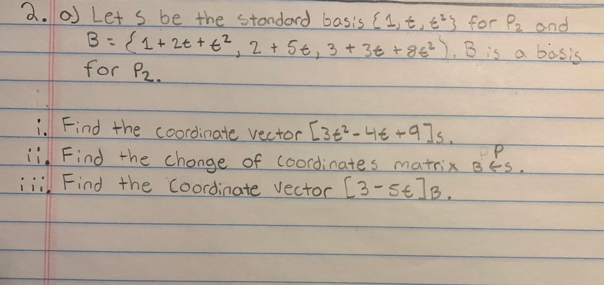 2. o) Let S be the standard basis {1, €, €²} for P₂ and
B = { ₁ + 2€ + € ²₁ 2 + 5 €, 3 + 3€ + 8€²), B is a bosis
for P₂.
i. Find the coordinate vector [3€²-4€+9]s.
ii. Find the change of coordinates matrix BES.
PP
iii. Find the Coordinate vector [3-5€]B.