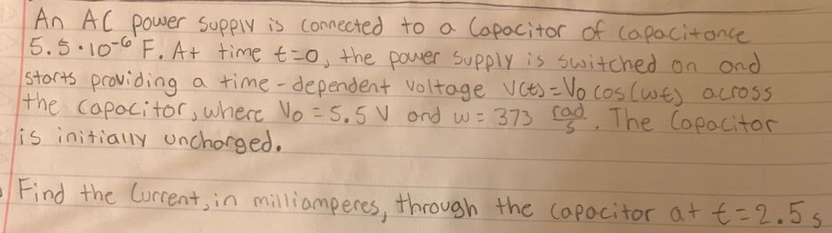 An AC power supply is connected to a Capacitor of capacitance
5.5.10-6 F. At time t=0, the power supply is switched on and
storts providing a time-dependent voltage VCE) = Vo cos (wt) across
the capacitor, where Vo = 5.5 V and w= 373 rad. The Capacitor
is initially uncharged.
Find the Current, in milliamperes, through the capacitor at € = 2.5s