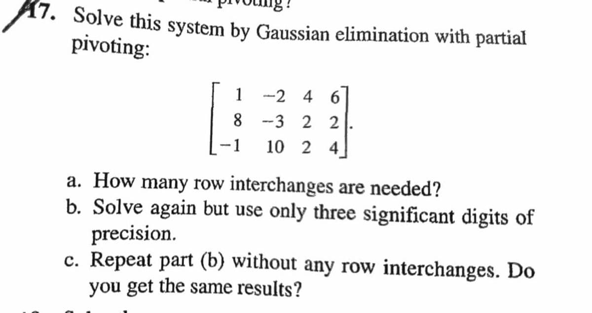 47. Solve this system by Gaussian elimination with partial
pivoting:
1
8
-1
-246
3 2 2
10 2 4
a. How many row interchanges are needed?
b. Solve again but use only three significant digits of
precision.
c. Repeat part (b) without any row interchanges. Do
you get the same results?