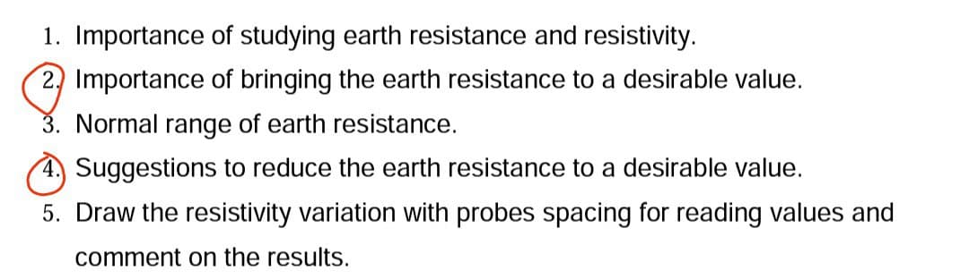 1. Importance of studying earth resistance and resistivity.
2. Importance of bringing the earth resistance to a desirable value.
3. Normal range of earth resistance.
Suggestions to reduce the earth resistance to a desirable value.
5. Draw the resistivity variation with probes spacing for reading values and
comment on the results.
