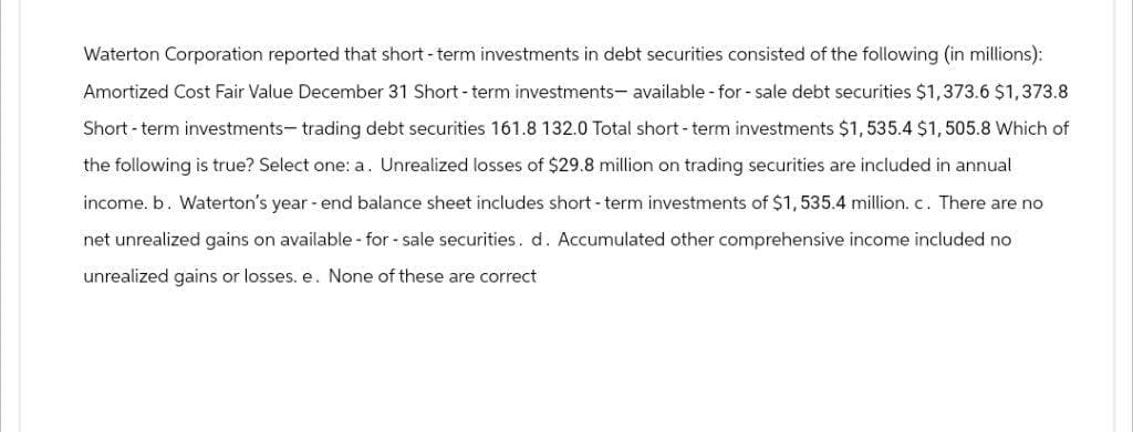 Waterton Corporation reported that short-term investments in debt securities consisted of the following (in millions):
Amortized Cost Fair Value December 31 Short-term investments available - for - sale debt securities $1,373.6 $1,373.8
Short-term investments-trading debt securities 161.8 132.0 Total short-term investments $1,535.4 $1,505.8 Which of
the following is true? Select one: a. Unrealized losses of $29.8 million on trading securities are included in annual
income. b. Waterton's year-end balance sheet includes short-term investments of $1,535.4 million. c. There are no
net unrealized gains on available-for-sale securities. d. Accumulated other comprehensive income included no
unrealized gains or losses. e. None of these are correct