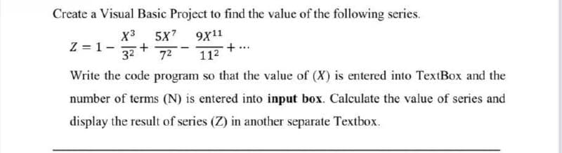 Create a Visual Basic Project to find the value of the following series.
Z=1- +
X³ 5X7 9X11
3² 7² 11²
+
Write the code program so that the value of (X) is entered into TextBox and the
number of terms (N) is entered into input box. Calculate the value of series and
display the result of series (Z) in another separate Textbox.