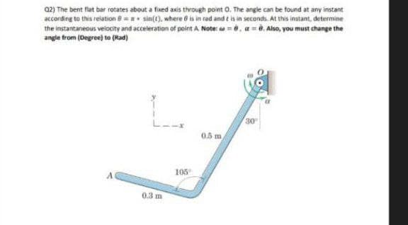 Q2) The bent flat bar rotates about a fixed axis through point O. The angle can be found at any instant
according to this relation = sin(t), where is in red and is in seconds. At this instant, determine
the instantaneous velocity and acceleration of point A. Note: 8, 8. Also, you must change the
angle from (Degree) to (Rad)
30
0.5 m
0.3 m
105