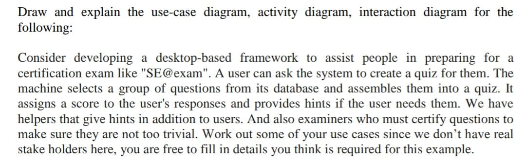 Draw and explain the use-case diagram, activity diagram, interaction diagram for the
following:
Consider developing a desktop-based framework to assist people in preparing for a
certification exam like "SE@exam". A user can ask the system to create a quiz for them. The
machine selects a group of questions from its database and assembles them into a quiz. It
assigns a score to the user's responses and provides hints if the user needs them. We have
helpers that give hints in addition to users. And also examiners who must certify questions to
make sure they are not too trivial. Work out some of your use cases since we don't have real
stake holders here, you are free to fill in details you think is required for this example.
