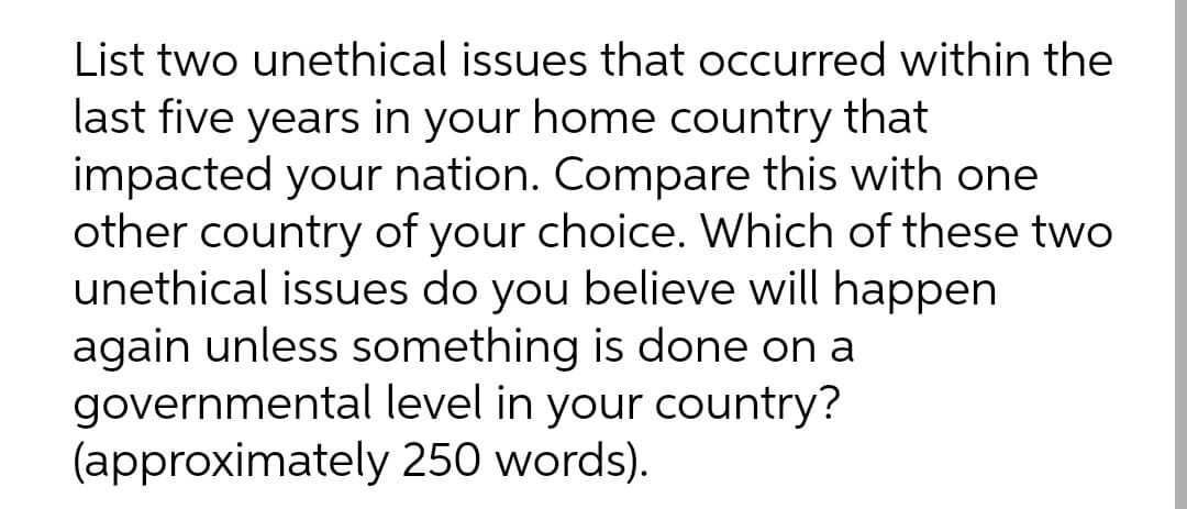 List two unethical issues that occurred within the
last five years in your home country that
impacted your nation. Compare this with one
other country of your choice. Which of these two
unethical issues do you believe will happen
again unless something is done on a
governmental level in your country?
(approximately 250 words).
