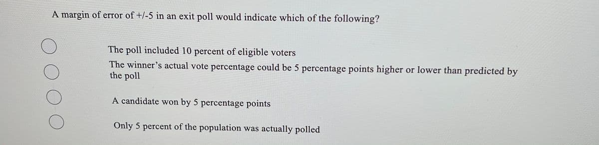 A margin of error of +/-5 in an exit poll would indicate which of the following?
The poll included 10 percent of eligible voters
The winner’s actual vote percentage could be 5 percentage points higher or lower than predicted by
the poll
A candidate won by 5 percentage points
Only 5 percent of the population was actually polled
OO

