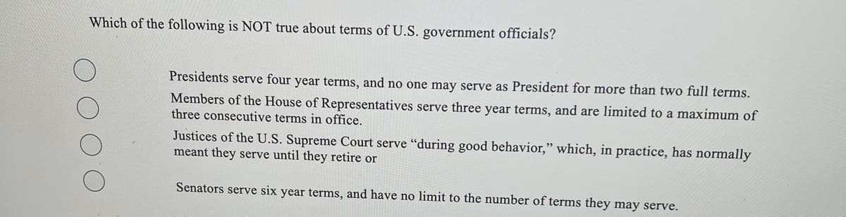 Which of the following is NOT true about terms of U.S. government officials?
Presidents serve four year terms, and no one may serve as President for more than two full terms.
Members of the House of Representatives serve three year terms, and are limited to a maximum of
three consecutive terms in office.
Justices of the U.S. Supreme Court serve "during good behavior," which, in practice, has normally
meant they serve until they retire or
Senators serve six year terms, and have no limit to the number of terms they may serve.
