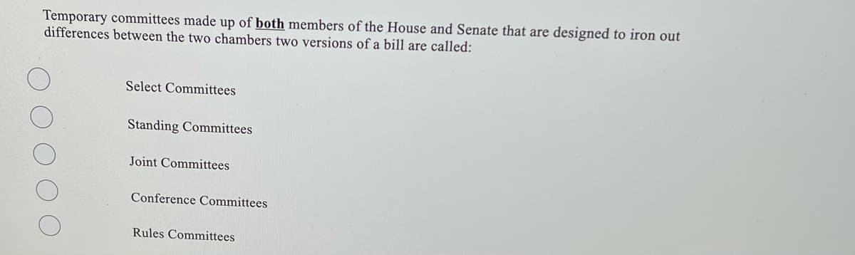Temporary committees made up of both members of the House and Senate that are designed to iron out
differences between the two chambers two versions of a bill are called:
Select Committees
Standing Committees
Joint Committees
Conference Committees
Rules Committees
