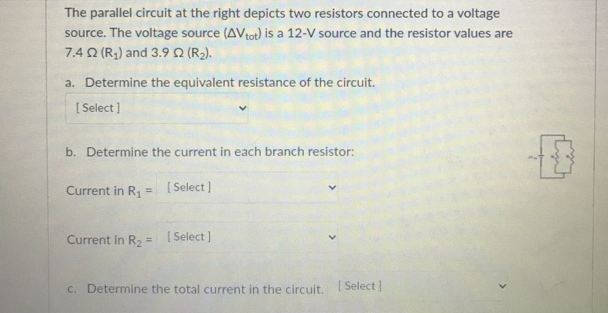 The parallel circuit at the right depicts two resistors connected to a voltage
source. The voltage source (AVtot) is a 12-V source and the resistor values are
7.4 Q (R,) and 3.9 Q (R2).
a. Determine the equivalent resistance of the circuit.
[ Select ]
b. Determine the current in each branch resistor:
Current in R, = [Select]
Current in R, = [Select ]
%3D
C. Determine the total current in the circuit.
Select ]
