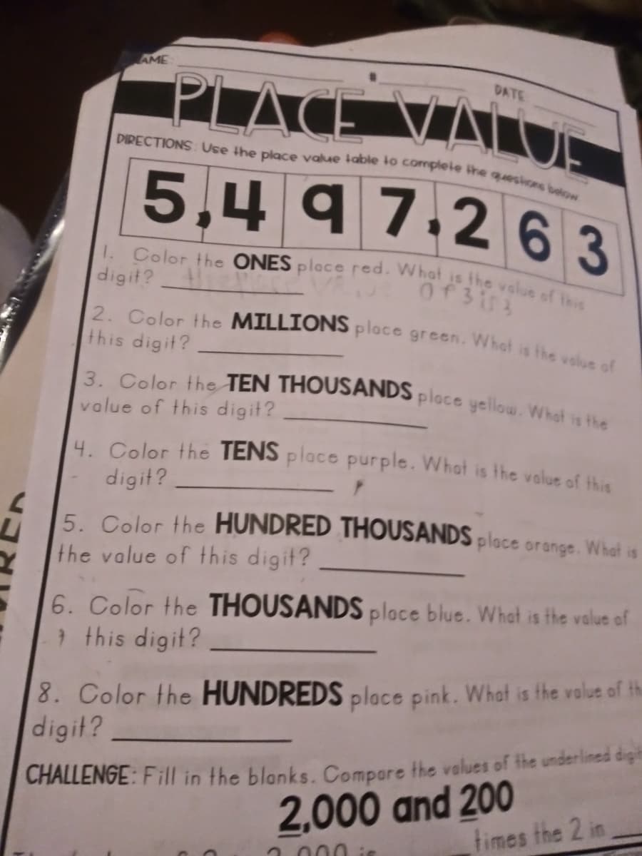 1. Color the ONES place red. Whot is the value of this
3. Color the TEN THOUSANDS ploce yellow. What is the
2. Color the MILLIONS place green. Whot is the vslue of
DIRECTIONS Use the place value table to compleie the quesions below
AME
DATE
PLACE
E VALU.
5,4 9
7.263
digit?
this digit?
value of this digit?
4. Color the TENS place purple. What is the value of thie
digit?
5. Color the HUNDRED THOUSANDS place orange. What is
the value of this digit?
6. Color the THOUSANDS place blue. What is the value of
} this digit?
8. Color the HUNDREDS place pink. What is the value of the
digit?
2,000 and 200
times the 2 in
CHALLENGE: Fill in the blanks. Compare the values of the underlined digit
