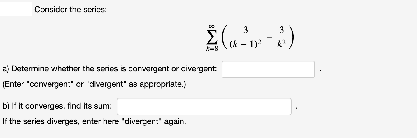 Consider the series:
3
3
(k – 1)2
k2
k=8
a) Determine whether the series is convergent or divergent:
(Enter "convergent" or "divergent" as appropriate.)
b) If it converges, find its sum:
If the series diverges, enter here "divergent" again.
