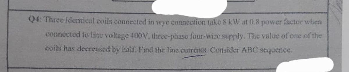Q4: Three identical coils connected in wye connection take 8 kW at 0.8 power factor when
connected to line voltage 400V, three-phase four-wire supply. The value of one of the
coils has decreased by half. Find the line currents. Consider ABC sequence,