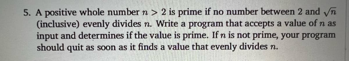 5. A positive whole number n > 2 is prime if no number between 2 and n
(inclusive) evenly divides n. Write a program that accepts a value of n as
input and determines if the value is prime. If n is not prime, your program
should quit as soon as it finds a value that evenly divides n.
