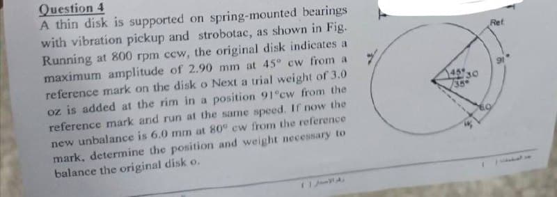 Question 4
A thin disk is supported on spring-mounted bearings
with vibration pickup and strobotac, as shown in Fig.
Running at 800 rpm ccw, the original disk indicates a
maximum amplitude of 2.90 mm at 45° cw from a
reference mark on the disk o Next a trial weight of 3.0
oz is added at the rim in a position 91°cw from the
reference mark and run at the same speed. If now the
new unbalance is 6.0 mm at 80° cw from the reference
mark, determine the position and weight necessary to
balance the original disk o.
رقم الاستار
459
30
35
Ret