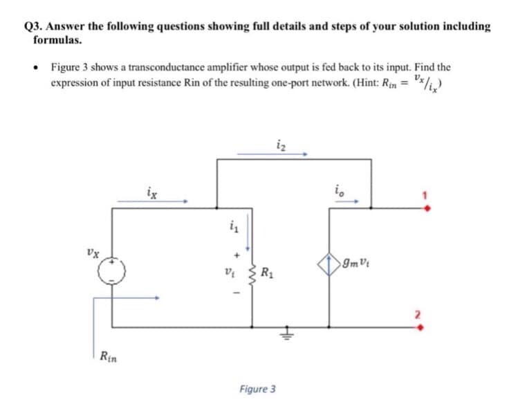 Q3. Answer the following questions showing full details and steps of your solution including
formulas.
Figure 3 shows a transconductance amplifier whose output is fed back to its input. Find the
expression of input resistance Rin of the resulting one-port network. (Hint: Rin =
iz
ix
Vx
R1
2
Rin
Figure 3
