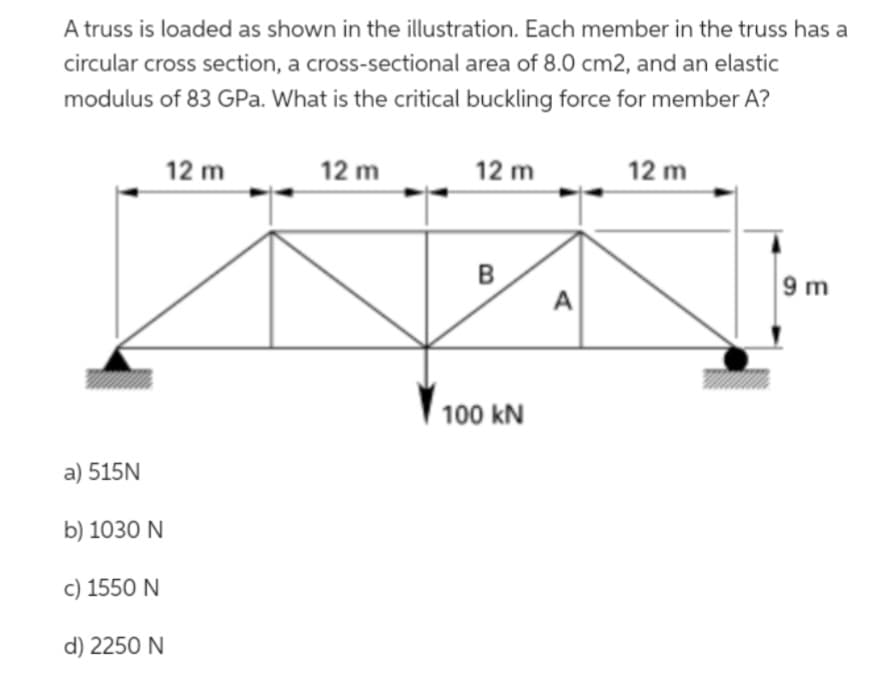 A truss is loaded as shown in the illustration. Each member in the truss has a
circular cross section, a cross-sectional area of 8.0 cm2, and an elastic
modulus of 83 GPa. What is the critical buckling force for member A?
a) 515N
b) 1030 N
c) 1550 N
d) 2250 N
12 m
12 m
12 m
B
100 kN
A
12 m
9m