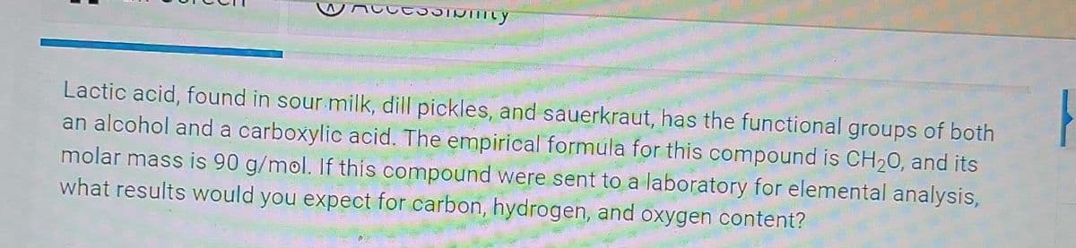Lactic acid, found in sour milk, dill pickles, and sauerkraut, has the functional groups of both
an alcohol and a carboxylic acid. The empirical formula for this compound is CH20, and its
molar mass is 90 g/mol. If this compound were sent to a laboratory for elemental analysis,
what results would you expect for carbon, hydrogen, and oxygen content?
