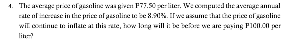 4. The average price of gasoline was given P77.50 per liter. We computed the average annual
rate of increase in the price of gasoline to be 8.90%. If we assume that the price of gasoline
will continue to inflate at this rate, how long will it be before we are paying P100.00 per
liter?