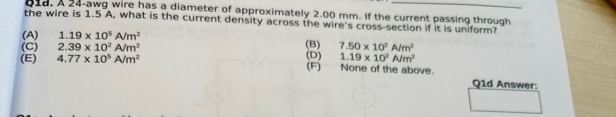 Q1d. A 24-awg wire has a diameter of approximately 2.00 mm. If the current passing through
the wire is 1.5 A, what is the current density across the wire's cross-section if it is uniform?
(A)
(C)
(E)
1.19 x 105 A/m²
2.39 x 102 A/m²
4.77 x 105 A/m²
(B)
(D)
(F)
7.50 x 102 A/m²
1.19 x 102 A/m²
None of the above.
Q1d Answer:
