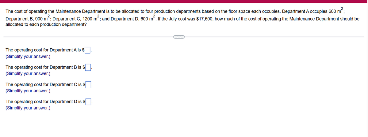 The cost of operating the Maintenance Department is to be allocated to four production departments based on the floor space each occupies. Department A occupies 600 m²;
Department B, 900 m²; Department C, 1200 m²; and Department D, 600 m². If the July cost was $17,600, how much of the cost of operating the Maintenance Department should be
allocated to each production department?
The operating cost for Department A is $
(Simplify your answer.)
The operating cost for Department B is $
(Simplify your answer.)
The operating cost for Department C is $
(Simplify your answer.)
The operating cost for Department D is $
(Simplify your answer.)