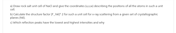 a) Draw rock salt unit cell of NaCl and give the coordinates (u,v,w) describing the positions of all the atoms in such a unit
cell.
b) Calculate the structure factor |F_hkl|^ 2 for such a unit cell for x-ray scattering from a given set of crystallographic
planes (hkl).
c) Which reflection peaks have the lowest and highest intensities and why
