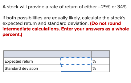 A stock will provide a rate of return of either -29% or 34%.
If both possibilities are equally likely, calculate the stock's
expected return and standard deviation. (Do not round
intermediate calculations. Enter your answers as a whole
percent.)
Expected return
Standard deviation
%
%
