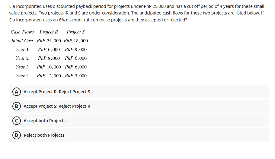 Eia Incorporated uses discounted payback period for projects under PhP 25,000 and has a cut off period of 4 years for these small
value projects. Two projects, R and S are under consideration. The anticipated cash flows for these two projects are listed below. If
Eia Incorporated uses an 8% discount rate on these projects are they accepted or rejected?
Cash Flows Project R
Project S
Initial Cost PhP 24,000 PhP 18,000
Year 1
PhP 6,000 PhP 9,000
Year 2
PhP 8,000 PhP 6,000
Year 3
PhP 10,000 PhP 6,000
Year 4
PhP 12,000 PhP 3,000
(A Accept Project R; Reject Project S
(B Accept Project S; Reject Project R
© Accept both Projects
D Reject both Projects

