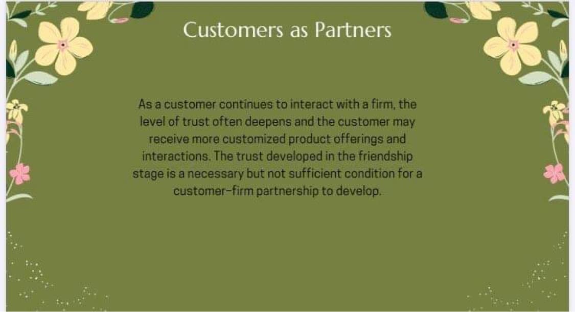 Customers as Partners
As a customer continues to interact with a firm, the
level of trust often deepens and the customer may
receive more customized product offerings and
interactions. The trust developed in the friendship
stage is a necessary but not sufficient condition for a
customer-firm partnership to develop.
