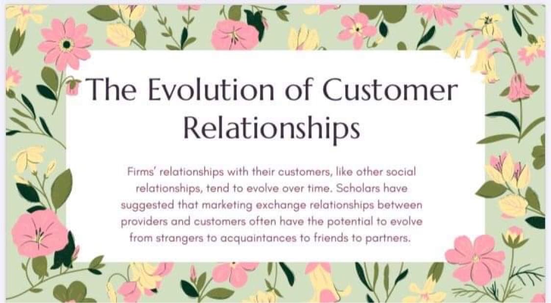 The Evolution of Customer
Relationships
Firms' relationships with their customers, like other social
relationships, tend to evolve over time. Scholars have
suggested that marketing exchange relationships between
providers and customers often have the potential to evolve
from strangers to acquaintances to friends to partners.
