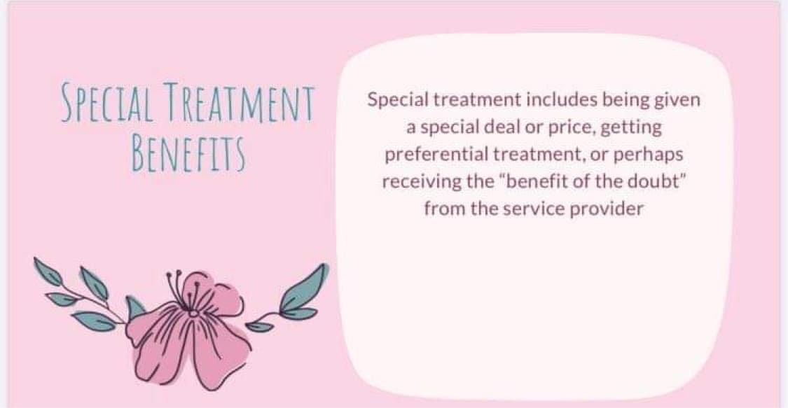 SPECIAL TREATMENT
BENEFITS
Special treatment includes being given
a special deal or price, getting
preferential treatment, or perhaps
receiving the "benefit of the doubt"
from the service provider
