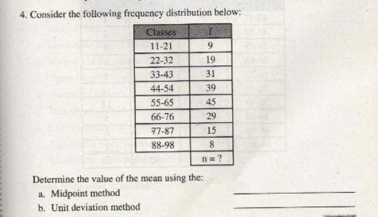 4. Consider the following frequency distribution below:
Classes
11-21
22-32
19
33-43
31
44-54
39
55-65
45
66-76
29
77-87
15
88-98
n = ?
Determine the value of the mean using the:
a. Midpoint method
b. Unit deviation method
