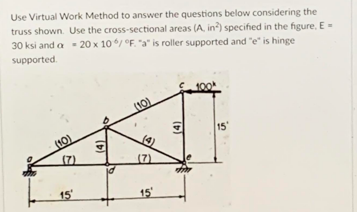 Use Virtual Work Method to answer the questions below considering the
truss shown. Use the cross-sectional areas (A, in?) specified in the figure, E =
30 ksi and a = 20 x 10 6/ °F. "a" is roller supported and "e" is hinge
supported.
100k
(10)
15'
(10)
(4)
(7)
(7)
15
15'
(4)
(4)
