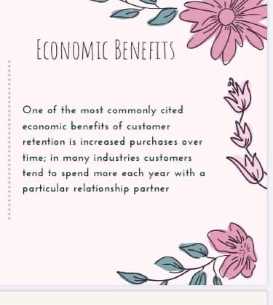 ECONOMIC BENEFITS
One of the most commonly cited
economic benefits of customer
retention is increased purchases over
time; in many industries customers
tend to spend more each year with a
particular relationship partner
