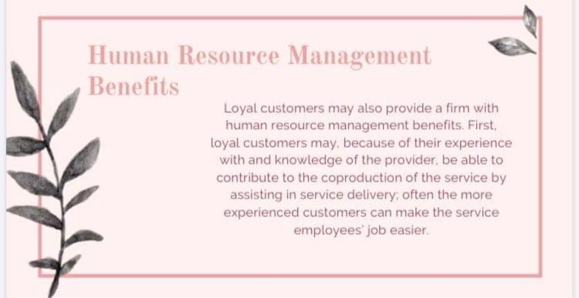 Human Resource Management
Benefits
Loyal customers may also provide a firm with
human resource management benefits. First,
loyal customers may. because of their experience
with and knowledge of the provider, be able to
contribute to the coproduction of the service by
assisting in service delivery: often the more
experienced customers can make the service
employees' job easier.
