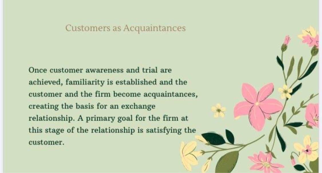Customers as Acquaintances
Once customer awareness and trial are
achieved, familiarity is established and the
customer and the firm become acquaintances,
creating the basis for an exchange
relationship. A primary goal for the firm at
this stage of the relationship is satisfying the
customer.
