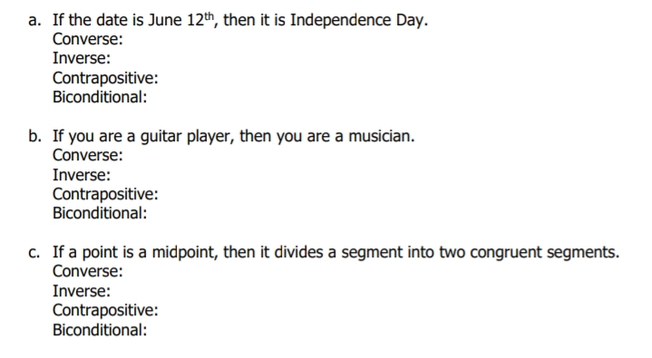 a. If the date is June 12th, then it is Independence Day.
Converse:
Inverse:
Contrapositive:
Biconditional:
b. If you are a guitar player, then you are a musician.
Converse:
Inverse:
Contrapositive:
Biconditional:
c. If a point is a midpoint, then it divides a segment into two congruent segments.
Converse:
Inverse:
Contrapositive:
Biconditional:
