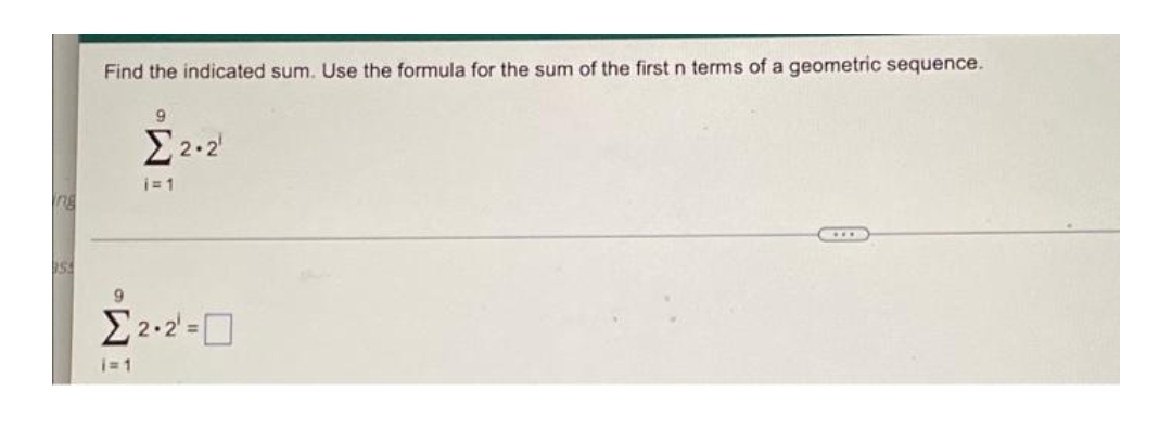 ing
Find the indicated sum. Use the formula for the sum of the first n terms of a geometric sequence.
9
Σ2·2
i=1
Σ22=D
i=1
