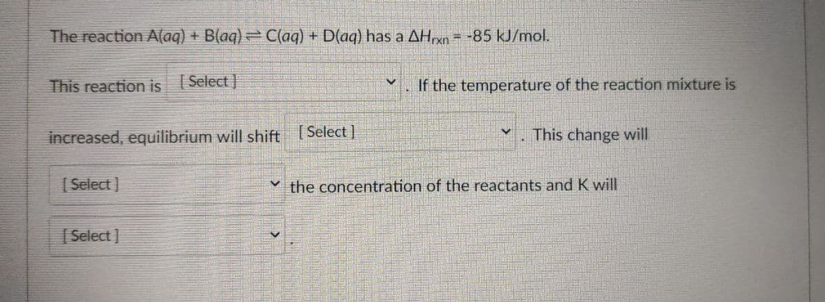 The reaction A(aq) + B(aq)= C(aq) + D(aq) has a AHxn = -85 kJ/mol.
This reaction is (Select ]
If the temperature of the reaction mixture is
increased, equilibrium will shift [Select]
This change will
( Select ]
v the concentration of the reactants and K will
| Select ]

