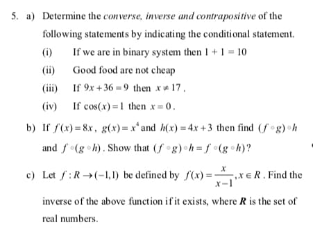 5. a) Determine the converse, inverse and contrapositive of the
following statements by indicating the conditional statement.
(i)
If we are in binary system then 1 + 1 = 10
(ii)
Good food are not cheap
(ii)
If 9x +36 = 9 then x # 17.
(iv) If cos(x) =1 then x = 0.
b) If f(x) = 8x, g(x)=x*and h(x) = 4x +3 then find (f°g) h
and f(g h). Show that (f °g) h= f •(g•h)?
c) Let f:R→(-1, 1) be defined by f(x) =
-,xe R . Find the
X-1
inverse of the above function if it exists, where R is the set of
real numbers.
