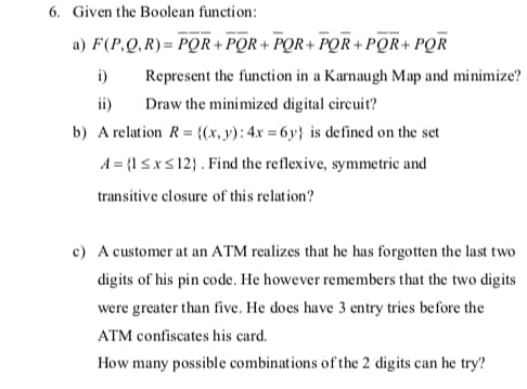 6. Given the Boolean function:
a) F(P,Q, R)= PQR+ PQR + PQR+ PQR + PQR+ PQR
i)
Represent the function in a Karnaugh Map and minimize?
ii)
Draw the minimized digital circuit?
b) A relation R = {(x, y): 4x = 6y} is de fined on the set
A = {l SxS 12}. Find the reflexive, symmetric and
transitive closure of this relation?
c) A customer at an ATM realizes that he has forgotten the last two
digits of his pin code. He however remembers that the two digits
were greater than five. He does have 3 entry tries before the
ATM confiscates his card.
How many possible combinations of the 2 digits can he try?
