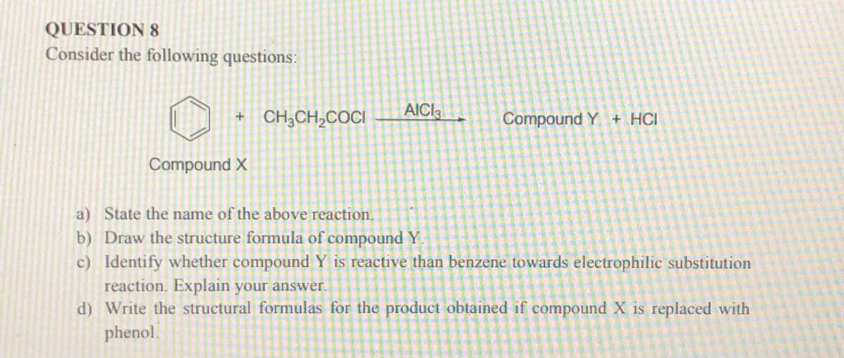 QUESTION 8
Consider the following questions:
+ CH;CH,COCI
AICI3
Compound Y + HCI
Compound X
a) State the name of the above reaction.
b) Draw the structure formula of compound Y.
c) Identify whether compound Y is reactive than benzene towards electrophilic substitution
reaction. Explain your answer.
d) Write the structural formulas for the product obtained if compound X is replaced with
phenol.
