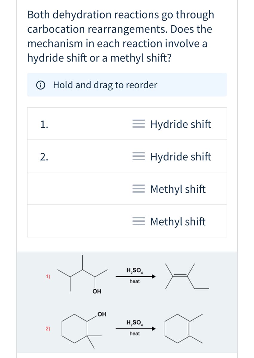 Both dehydration reactions go through
carbocation rearrangements. Does the
mechanism in each reaction involve a
hydride shift or a methyl shift?
O Hold and drag to reorder
1.
= Hydride shift
= Hydride shift
= Methyl shift
= Methyl shift
H,SO,
1)
heat
OH
OH
H,SO,
2)
heat
2.
