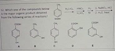 12. Which one of the compounds below
is the major organic product obtained
from the following series of reactions?
COOH
CH
6-
HCrO HNO,
H,SO,
соон
OH
H₂
1. NaNO, HO
NI 2. H,O heat
COOH
&&
он
CH
C
D