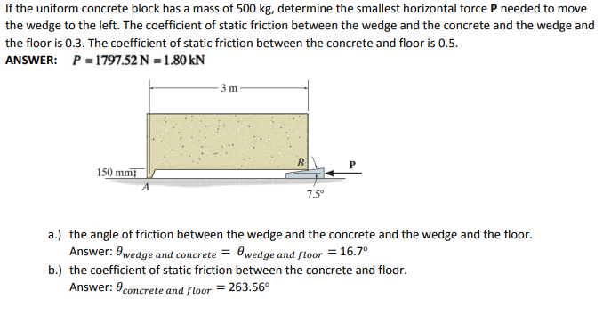 If the uniform concrete block has a mass of 500 kg, determine the smallest horizontal force P needed to move
the wedge to the left. The coefficient of static friction between the wedge and the concrete and the wedge and
the floor is 0.3. The coefficient of static friction between the concrete and floor is 0.5.
ANSWER: P = 1797.52 N = 1.80 kN
3 m
B
150 mm;
7.5°
a.) the angle of friction between the wedge and the concrete and the wedge and the floor.
Answer: 0wedge and concrete = 0wedge and floor = 16.7°
b.) the coefficient of static friction between the concrete and floor.
Answer: 0concrete and floor = 263.56°
%3D
