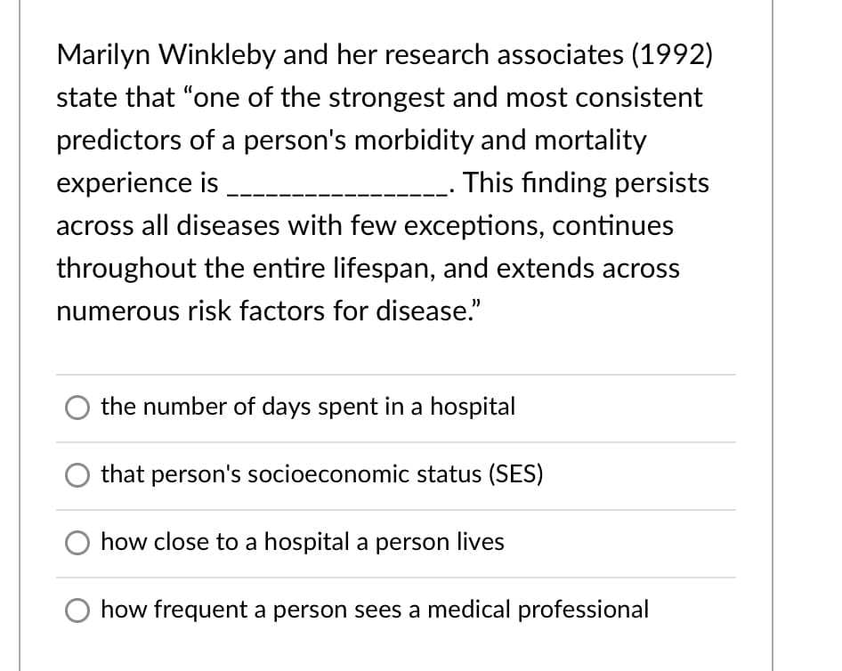 Marilyn Winkleby and her research associates (1992)
state that "one of the strongest and most consistent
predictors of a person's morbidity and mortality
experience is
This finding persists
across all diseases with few exceptions, continues
throughout the entire lifespan, and extends across
numerous risk factors for disease."
the number of days spent in a hospital
that person's socioeconomic status (SES)
how close to a hospital a person lives
how frequent a person sees a medical professional
