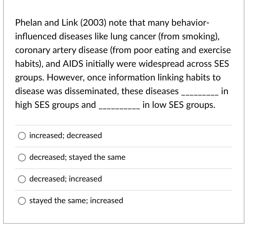 Phelan and Link (2003) note that many behavior-
influenced diseases like lung cancer (from smoking),
coronary artery disease (from poor eating and exercise
habits), and AIDS initially were widespread across SES
groups. However, once information linking habits to
disease was disseminated, these diseases
in
high SES groups and
in low SES groups.
increased; decreased
decreased; stayed the same
O decreased; increased
stayed the same; increased
