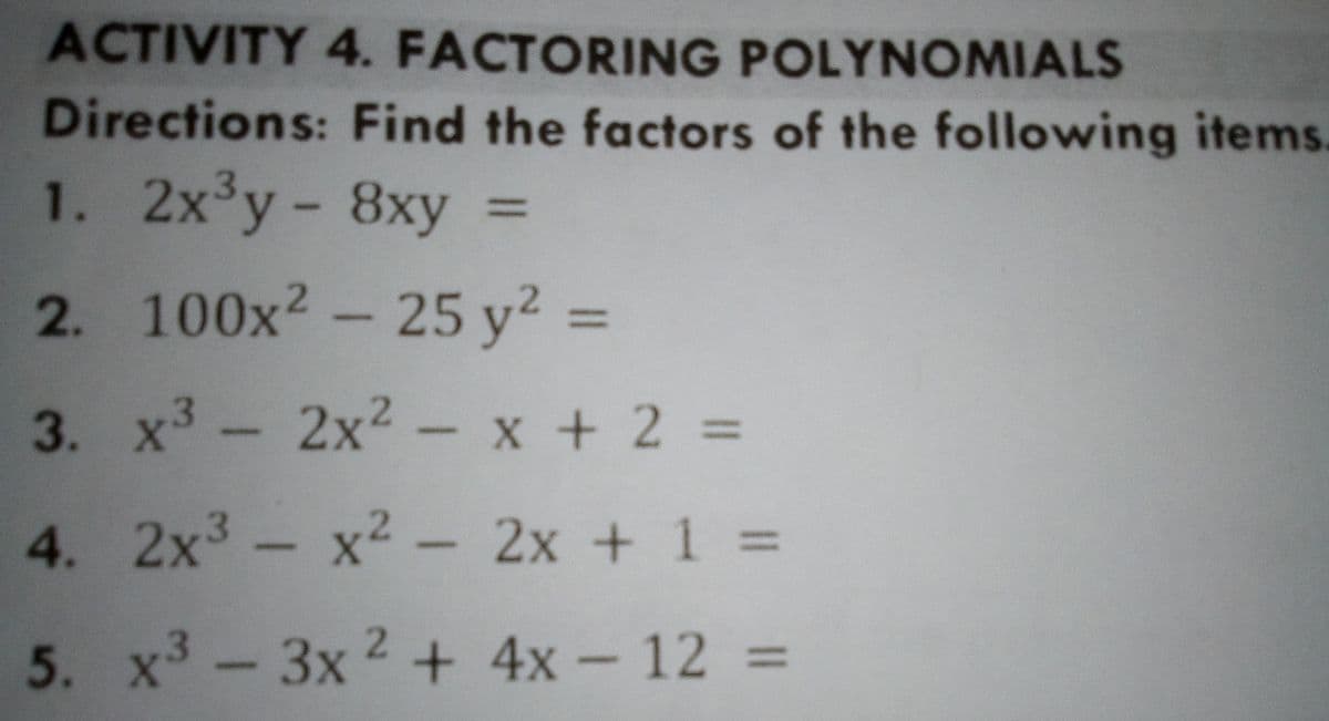 ACTIVITY 4. FACTORING POLYNOMIALS
Directions: Find the factors of the following items.
1. 2x y- 8xy =
%3D
2. 100x2 - 25 y² =
%3D
3. x3- 2x2- x + 2 =
4. 2x3 - x2 - 2x + 1 =
5. x -3x 2 + 4x - 12 =
